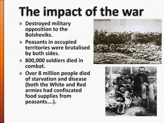 The impact of the warDestroyed military opposition to the Bolsheviks.Peasants in occupied territories were brutalised by both sides.800,000 soldiers died in combat.Over 8 million people died of starvation and disease (both the White and Red armies had confiscated food supplies from peasants….).