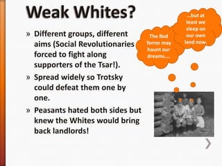 Weak Whites?…but at least we sleep on our own land now.The Red Terror may haunt our dreams….Different groups, different aims (Social Revolutionaries forced to fight along supporters of the Tsar!).Spread widely so Trotsky could defeat them one by one.Peasants hated both sides but knew the Whites would bring back landlords!