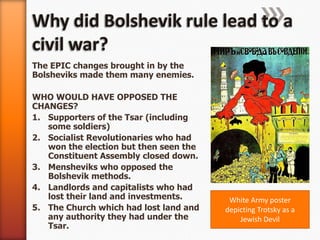 Why did Bolshevik rule lead to a civil war?The EPIC changes brought in by the Bolsheviks made them many enemies.WHO WOULD HAVE OPPOSED THE CHANGES?Supporters of the Tsar (including some soldiers)Socialist Revolutionaries who had won the election but then seen the Constituent Assembly closed down.Mensheviks who opposed the Bolshevik methods.Landlords and capitalists who had lost their land and investments.The Church which had lost land and any authority they had under the Tsar.White Army poster depicting Trotsky as a Jewish Devil