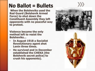 No Ballot = Bullets When the Bolsheviks used the Red Guard (Bolshevik Armed Force) to shut down the Constituent Assembly they left opponents with no peaceful way to protest.Violence became the only method left to resist the Bolsheviks…In August 1918 a Socialist Revolutionary agent shot Lenin three times.