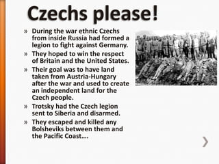 Czechs please!During the war ethnic Czechs from inside Russia had formed a legion to fight against Germany.They hoped to win the respect of Britain and the United States. Their goal was to have land taken from Austria-Hungary after the war and used to create an independent land for the Czech people.Trotsky had the Czech legion sent to Siberia and disarmed.They escaped and killed any Bolsheviks between them and the Pacific Coast….