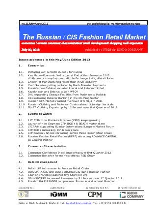 no.21/May/June 2012                                    the profashional bi-monthly market monitor




     The Russian / CIS Fashion Retail Market
     economics / events/ consumer characteristics/ retail development/ shopping mall expansion

     July 30, 2012                                        published by ITMM for IGEDO COMPANY


Issues addressed in this May/June Edition 2012

1.       Economics

1.1.  Irritating GDP Growth Outlook for Russia
1.2.  Key Macro-Economic Indicators at End of first Semester 2012
      –Inflation, -Unemployment, -Ruble Exchange Rate, -Retail Sales
1.3.  Growth of Manufacturing faster than in Oil-Industry
1.4.  Cash Salaries getting replaced by Bank Transfer Payments
1.5.  Russia’s new Cabinet valuated liberal and Reform minded
1.6.  Kazakhstan and Belarus to join WTO?
1.7.  DHL expanding Storage Facilities from Pushkino to Podolsk
1.8.  RBK releasing Retailer Ranking in the Clothing Sector
1.9.  Russian CFA-Market reached Turnover of € 48,4 in 2011
1.10 Russian Clothing and Footwear Chains ahead of foreign Verticals
1.11. EU-27 Clothing Exports up by 12 Percent over first Quarter of 2012

2.       Events to watch

2.1.     19th Collection Première Moscow (CPM) keeps growing
2.2.     Launch of new Segment CPM BODY & BEACH materializes
2.3.     LYCRA® supporting Russian International Lingerie Market Forum
2.4.     CPM KIDS increasing Exhibition Space
2.5.     CPM Catwalk Shows spreading across three Presentation Areas
2.6.     Russian Fashion Retail Forum (RFRF) attracting ADVANCE CAPITAL
         as General Partner

3.       Consumer Characteristics

3.1      Consumer Confidence Index improving over first Quarter 2012
3.2.     Consumer Behavior for men’s clothing: RBK Study

4.       Retail Development

4.1.     Polish LPP to increase its Russian Retail Chain
4.2.     OOO ZARA CIS and OOO BERSHKA CIS suing Russian Partner
4.3.     Spanish INDITEX launched five Stores in Ufa
4.4.     OBUV ROSSII increased Revenues by 51 Percent over 1st Quarter 2012
4.5.     Russian RALF RINGER to open new Stores in and around Moscow

concepted by:               published by:                  as marketing tool for:       all rights reserved by:




Editor-in-Chief: Reinhard E. Döpfer, E-Mail: doepfer@itmm-gmbh.de, Tel.: +49 (0)711-933 29 94 44
 