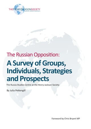 The Russian Opposition:
A Survey of Groups,
Individuals, Strategies
and Prospects
The Russia Studies Centre at the Henry Jackson Society

By Julia Pettengill




                                              Foreword by Chris Bryant MP
                                       1
 