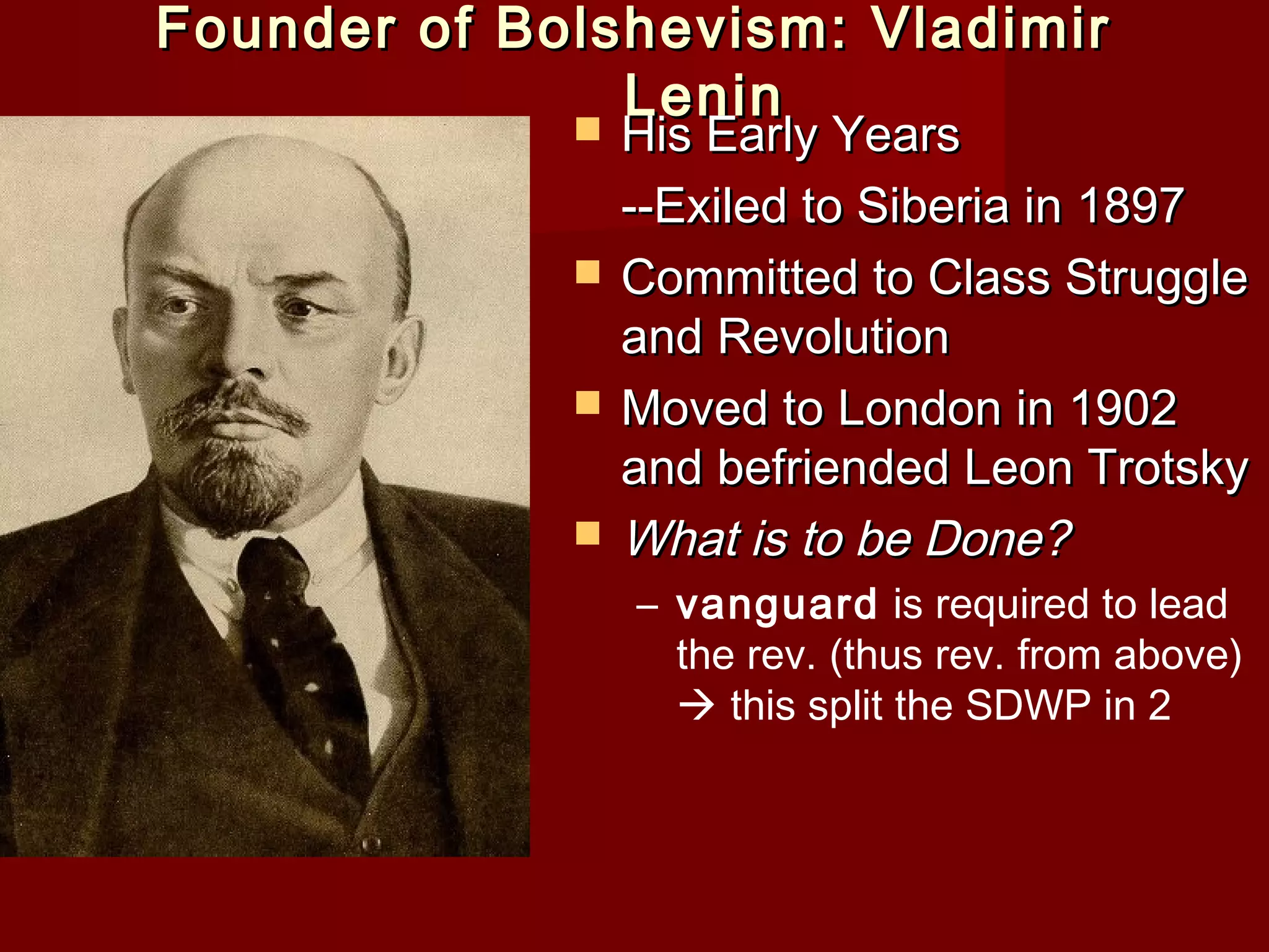 Founder of Bolshevism: Vladimir
               Lenin
                His Early Years
                 --Exiled to Siberia in 1897
                Committed to Class Struggle
                 and Revolution
                Moved to London in 1902
                 and befriended Leon Trotsky
                What is to be Done?
                 – vanguard is required to lead
                   the rev. (thus rev. from above)
                    this split the SDWP in 2
 