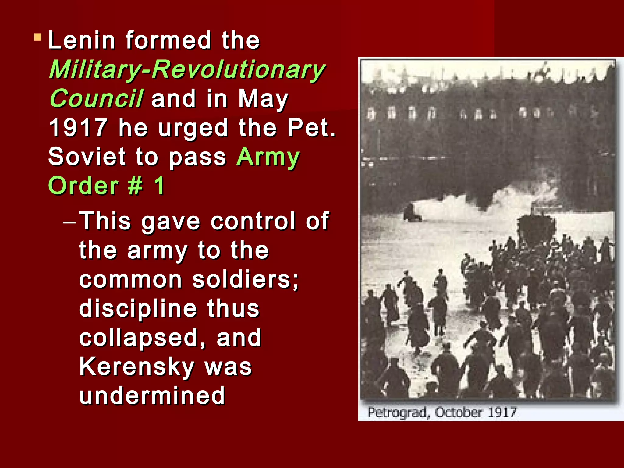  Lenin formed the
  Military-Revolutionary
  Council and in May
  1917 he urged the Pet.
  Soviet to pass Army
  Order # 1
   – This gave control of
     the army to the
     common soldiers;
     discipline thus
     collapsed, and
     Kerensky was
     undermined
 