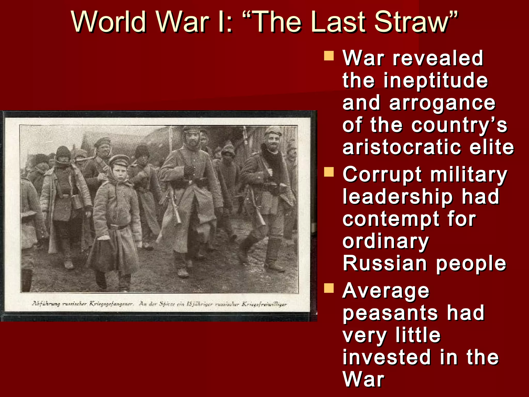 World War I: “The Last Straw”
                     War revealed
                      the ineptitude
                      and arrogance
                      of the country’s
                      aristocratic elite
                     Corrupt military
                      leadership had
                      contempt for
                      ordinary
                      Russian people
                     Average
                      peasants had
                      very little
                      invested in the
                      War
 