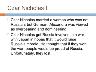 Czar Nicholas II
 Czar Nicholas married a woman who was not
Russian, but German. Alexandra was viewed
as overbearing and domineering.
 Czar Nicholas got Russia involved in a war
with Japan in hopes that it would raise
Russia’s morale. He thought that if they won
the war, people would be proud of Russia.
Unfortunately, they lost.
 