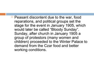  Peasant discontent due to the war, food
reparations, and political groups set the
stage for the event in January 1905, which
would later be called “Bloody Sunday”.
Sunday, after church in January 1905 a
group of protestors (many women and
children) proceeded to the Winter Palace to
demand from the Czar food and better
working conditions.
 
