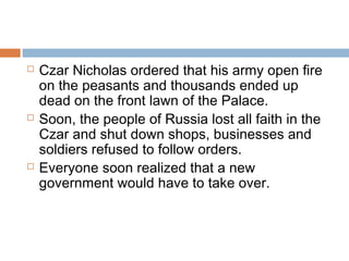  Czar Nicholas ordered that his army open fire
on the peasants and thousands ended up
dead on the front lawn of the Palace.
 Soon, the people of Russia lost all faith in the
Czar and shut down shops, businesses and
soldiers refused to follow orders.
 Everyone soon realized that a new
government would have to take over.
 