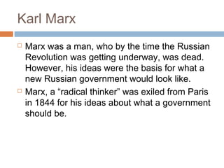Karl Marx
 Marx was a man, who by the time the Russian
Revolution was getting underway, was dead.
However, his ideas were the basis for what a
new Russian government would look like.
 Marx, a “radical thinker” was exiled from Paris
in 1844 for his ideas about what a government
should be.
 