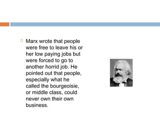  Marx wrote that people
were free to leave his or
her low paying jobs but
were forced to go to
another horrid job. He
pointed out that people,
especially what he
called the bourgeoisie,
or middle class, could
never own their own
business.
 