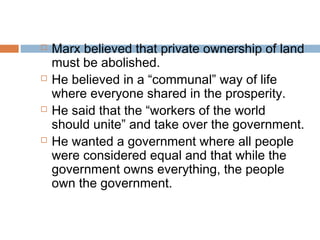  Marx believed that private ownership of land
must be abolished.
 He believed in a “communal” way of life
where everyone shared in the prosperity.
 He said that the “workers of the world
should unite” and take over the government.
 He wanted a government where all people
were considered equal and that while the
government owns everything, the people
own the government.
 