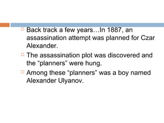  Back track a few years…In 1887, an
assassination attempt was planned for Czar
Alexander.
 The assassination plot was discovered and
the “planners” were hung.
 Among these “planners” was a boy named
Alexander Ulyanov.
 