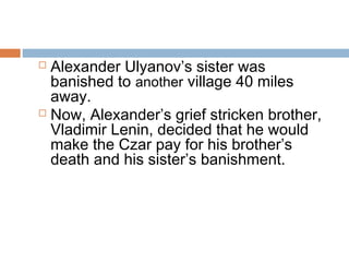  Alexander Ulyanov’s sister was
banished to another village 40 miles
away.
 Now, Alexander’s grief stricken brother,
Vladimir Lenin, decided that he would
make the Czar pay for his brother’s
death and his sister’s banishment.
 