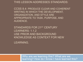 THIS LESSON ADDRESSES STANDARDS:
CCSS 8.4: PRODUCE CLEAR AND COHERENT
WRITING IN WHICH THE DEVELOPMENT,
ORGANIZATION, AND STYLE ARE
APPROPRIATE TO TASK, PURPOSE, AND
AUDIENCE.
STANDARDS FOR 21ST
CENTURY
LEARNERS: 1.1.2
USE PRIOR AND BACKGROUND
KNOWLEDGE AS CONTEXT FOR NEW
LEARNING.
Why are we learning this? What are we
learning? How do I know I have learned this?
 