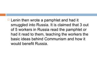  Lenin then wrote a pamphlet and had it
smuggled into Russia. It is claimed that 3 out
of 5 workers in Russia read the pamphlet or
had it read to them, teaching the workers the
basic ideas behind Communism and how it
would benefit Russia.
 