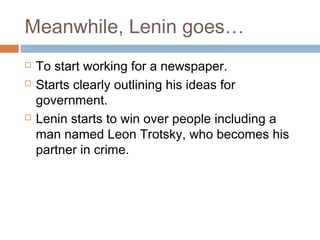 Meanwhile, Lenin goes…
 To start working for a newspaper.
 Starts clearly outlining his ideas for
government.
 Lenin starts to win over people including a
man named Leon Trotsky, who becomes his
partner in crime.
 