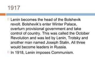 1917
 Lenin becomes the head of the Bolshevik
revolt. Bolshevik’s enter Winter Palace,
overturn provisional government and take
control of country. This was called the October
Revolution and was led by Lenin, Trotsky and
another man named Joseph Stalin. All three
would become leaders in Russia.
 In 1918, Lenin imposes Communism.
 