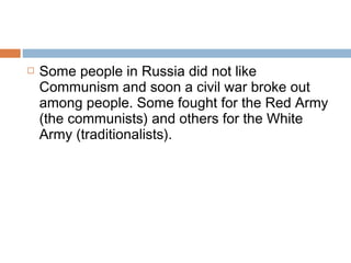  Some people in Russia did not like
Communism and soon a civil war broke out
among people. Some fought for the Red Army
(the communists) and others for the White
Army (traditionalists).
 