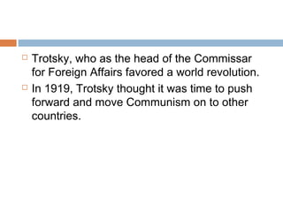  Trotsky, who as the head of the Commissar
for Foreign Affairs favored a world revolution.
 In 1919, Trotsky thought it was time to push
forward and move Communism on to other
countries.
 
