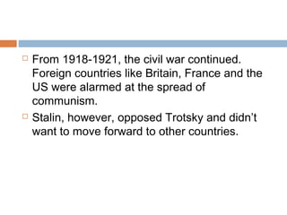  From 1918-1921, the civil war continued.
Foreign countries like Britain, France and the
US were alarmed at the spread of
communism.
 Stalin, however, opposed Trotsky and didn’t
want to move forward to other countries.
 