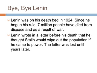 Bye, Bye Lenin
 Lenin was on his death bed in 1924. Since he
began his rule, 7 million people have died from
disease and as a result of war.
 Lenin wrote in a letter before his death that he
thought Stalin would wipe out the population if
he came to power. The letter was lost until
years later.
 