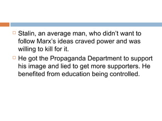  Stalin, an average man, who didn’t want to
follow Marx’s ideas craved power and was
willing to kill for it.
 He got the Propaganda Department to support
his image and lied to get more supporters. He
benefited from education being controlled.
 
