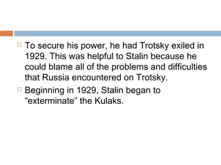  To secure his power, he had Trotsky exiled in
1929. This was helpful to Stalin because he
could blame all of the problems and difficulties
that Russia encountered on Trotsky.
 Beginning in 1929, Stalin began to
“exterminate” the Kulaks.
 