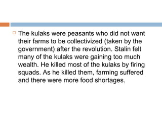  The kulaks were peasants who did not want
their farms to be collectivized (taken by the
government) after the revolution. Stalin felt
many of the kulaks were gaining too much
wealth. He killed most of the kulaks by firing
squads. As he killed them, farming suffered
and there were more food shortages.
 