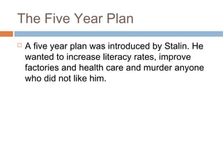 The Five Year Plan
 A five year plan was introduced by Stalin. He
wanted to increase literacy rates, improve
factories and health care and murder anyone
who did not like him.
 