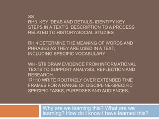 SS
RH3  KEY IDEAS AND DETAILS- IDENTIFY KEY
STEPS IN A TEXT’S  DESCRIPTION TO A PROCESS
RELATED TO HISTORY/SOCIAL STUDIES 
RH 4 DETERMINE THE MEANING OF WORDS AND
PHRASES AS THEY ARE USED IN A TEXT,
INCLUDING SPECIFIC VOCABULARY
WH- ST9 DRAW EVIDENCE FROM INFORMATIONAL
TEXTS TO SUPPORT ANALYSIS, REFLECTION AND
RESEARCH.
 RH10 WRITE ROUTINELY OVER EXTENDED TIME
FRAMES FOR A RANGE OF DISCIPLINE-SPECIFIC
SPECIFIC TASKS, PURPOSES AND AUDIENCES.
Why are we learning this? What are we
learning? How do I know I have learned this?
 
