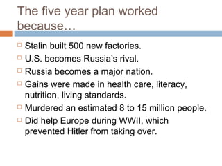 The five year plan worked
because…
 Stalin built 500 new factories.
 U.S. becomes Russia’s rival.
 Russia becomes a major nation.
 Gains were made in health care, literacy,
nutrition, living standards.
 Murdered an estimated 8 to 15 million people.
 Did help Europe during WWII, which
prevented Hitler from taking over.
 