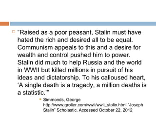  “Raised as a poor peasant, Stalin must have
hated the rich and desired all to be equal.
Communism appeals to this and a desire for
wealth and control pushed him to power.
Stalin did much to help Russia and the world
in WWII but killed millions in pursuit of his
ideas and dictatorship. To his calloused heart,
‘A single death is a tragedy, a million deaths is
a statistic.’”
 Simmonds, George
http://www.grolier.com/wwii/wwii_stalin.html “Joseph
Stalin” Scholastic. Accessed October 22, 2012
 