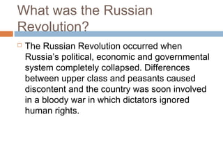 What was the Russian
Revolution?
 The Russian Revolution occurred when
Russia’s political, economic and governmental
system completely collapsed. Differences
between upper class and peasants caused
discontent and the country was soon involved
in a bloody war in which dictators ignored
human rights.
 