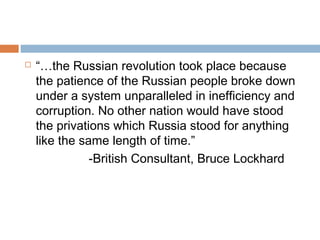  “…the Russian revolution took place because
the patience of the Russian people broke down
under a system unparalleled in inefficiency and
corruption. No other nation would have stood
the privations which Russia stood for anything
like the same length of time.”
-British Consultant, Bruce Lockhard
 