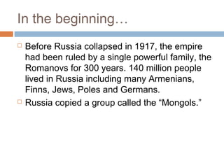 In the beginning…
 Before Russia collapsed in 1917, the empire
had been ruled by a single powerful family, the
Romanovs for 300 years. 140 million people
lived in Russia including many Armenians,
Finns, Jews, Poles and Germans.
 Russia copied a group called the “Mongols.”
 