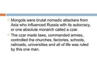  Mongols were brutal nomadic attackers from
Asia who influenced Russia with its autocracy,
or one absolute monarch called a czar.
 The czar made laws, commanded armies,
controlled the churches, factories, schools,
railroads, universities and all of life was ruled
by this one man.
 