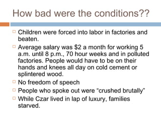 How bad were the conditions??
 Children were forced into labor in factories and
beaten.
 Average salary was $2 a month for working 5
a.m. until 8 p.m., 70 hour weeks and in polluted
factories. People would have to be on their
hands and knees all day on cold cement or
splintered wood.
 No freedom of speech
 People who spoke out were “crushed brutally”
 While Czar lived in lap of luxury, families
starved.
 