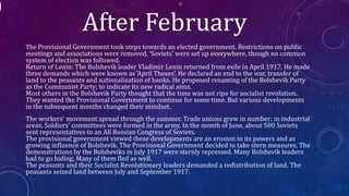 After February
The Provisional Government took steps towards an elected government. Restrictions on public
meetings and associations were removed. ‘Soviets’ were set up everywhere, though no common
system of election was followed.
Return of Lenin: The Bolshevik leader Vladimir Lenin returned from exile in April 1917. He made
three demands which were known as ‘April Theses’. He declared an end to the war, transfer of
land to the peasants and nationalization of banks. He proposed renaming of the Bolshevik Party
as the Communist Party; to indicate its new radical aims.
Most others in the Bolshevik Party thought that the time was not ripe for socialist revolution.
They wanted the Provisional Government to continue for some time. But various developments
in the subsequent months changed their mindset.
The workers’ movement spread through the summer. Trade unions grew in number; in industrial
areas. Soldiers’ committees were formed in the army. In the month of June, about 500 Soviets
sent representatives to an All Russian Congress of Soviets.
The provisional government viewed these developments are an erosion in its powers and as
growing influence of Bolshevik. The Provisional Government decided to take stern measures. The
demonstrations by the Bolsheviks in July 1917 were sternly repressed. Many Bolshevik leaders
had to go hiding. Many of them fled as well.
The peasants and their Socialist Revolutionary leaders demanded a redistribution of land. The
peasants seized land between July and September 1917.
 