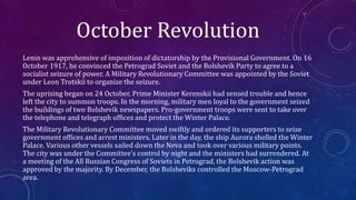 October Revolution
Lenin was apprehensive of imposition of dictatorship by the Provisional Government. On 16
October 1917, he convinced the Petrograd Soviet and the Bolshevik Party to agree to a
socialist seizure of power. A Military Revolutionary Committee was appointed by the Soviet
under Leon Trotskii to organize the seizure.
The uprising began on 24 October. Prime Minister Kerenskii had sensed trouble and hence
left the city to summon troops. In the morning, military men loyal to the government seized
the buildings of two Bolshevik newspapers. Pro-government troops were sent to take over
the telephone and telegraph offices and protect the Winter Palace.
The Military Revolutionary Committee moved swiftly and ordered its supporters to seize
government offices and arrest ministers. Later in the day, the ship Aurora shelled the Winter
Palace. Various other vessels sailed down the Neva and took over various military points.
The city was under the Committee’s control by night and the ministers had surrendered. At
a meeting of the All Russian Congress of Soviets in Petrograd, the Bolshevik action was
approved by the majority. By December, the Bolsheviks controlled the Moscow-Petrograd
area.
 