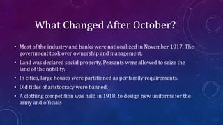 What Changed After October?
• Most of the industry and banks were nationalized in November 1917. The
government took over ownership and management.
• Land was declared social property. Peasants were allowed to seize the
land of the nobility.
• In cities, large houses were partitioned as per family requirements.
• Old titles of aristocracy were banned.
• A clothing competition was held in 1918; to design new uniforms for the
army and officials
 