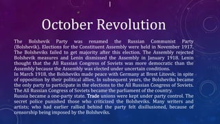 October Revolution
The Bolshevik Party was renamed the Russian Communist Party
(Bolshevik). Elections for the Constituent Assembly were held in November 1917.
The Bolsheviks failed to get majority after this election. The Assembly rejected
Bolshevik measures and Lenin dismissed the Assembly in January 1918. Lenin
thought that the All Russian Congress of Soviets was more democratic than the
Assembly because the Assembly was elected under uncertain conditions.
In March 1918, the Bolsheviks made peace with Germany at Brest Litovsk; in spite
of opposition by their political allies. In subsequent years, the Bolsheviks became
the only party to participate in the elections to the All Russian Congress of Soviets.
The All Russian Congress of Soviets became the parliament of the country.
Russia became a one-party state. Trade unions were kept under party control. The
secret police punished those who criticized the Bolsheviks. Many writers and
artists; who had earlier rallied behind the party felt disillusioned, because of
censorship being imposed by the Bolsheviks.
 