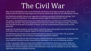 The Civil War
After the land distribution order by the Bolsheviks, the Russian army began to break up. Most of the
soldiers had come from farming background and hence wanted to go home for the redistribution of land.
Non-Bolshevik socialists, liberals and supporters of autocracy protested the Bolshevik uprising. Their
leaders moved to south Russia. They organized troops to fight the Bolsheviks (the ‘reds’).
The ‘greens’ (Socialist Revolutionaries) and ‘whites (pro-Tsarists) controlled most of the Russian empire
during 1918 and 1919. They were backed by French, American, British and Japanese troops. These forces
were worried at the growth of socialism in Russia. A civil war ensued between these forces and the
Bolsheviks.
Supporters of private property; among ‘whites’; took harsh steps with peasants who had seized land. But
such actions led to a loss of popular support for the non-Bolsheviks.
The Bolsheviks took control of most of the former Russian empire by January 1920. The succeeded
because of cooperation with non-Russian nationalities and Muslim jadidists.
But the cooperation did not work where Russian colonists themselves turned Bolshevik. In Khiva (Central
Asia), Bolshevik colonists brutally massacred local nationalists in the name of defending socialism.
Finally, in December 1922, the Soviet Union (USSR) was formed from the Russian empire. Most non-
Russian nationalities were given political autonomy in this union to prevent oppression by the Russian
colonists. But various unpopular policies of the Bolsheviks meant that the attempts to win over different
nationalities were only partially successful.
 
