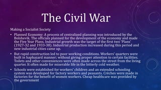 The Civil War
Making a Socialist Society
• Planned Economy: A process of centralized planning was introduced by the
Bolshevik. The officials planned for the development of the economy and made
the Five Year Plans. Industrial growth was the target of the first two ‘Plans’
(1927-32 and 1933-38). Industrial production increased during this period and
new industrial cities came up.
• But rapid construction led to poor working conditions. Workers’ quarters were
built in haphazard manner; without giving proper attention to certain facilities.
Toilets and other conveniences were often made across the street from the living
quarter. It often made for miserable life in the bitterly cold weather.
• Schools were established for workers’ children and an extended schooling
system was developed for factory workers and peasants. Crèches were made in
factories for the benefit of women workers. Cheap healthcare was provided by
the government
 