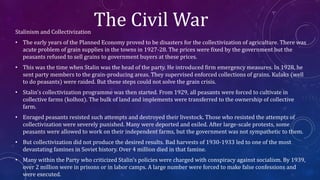 The Civil WarStalinism and Collectivization
• The early years of the Planned Economy proved to be disasters for the collectivization of agriculture. There was
acute problem of grain supplies in the towns in 1927-28. The prices were fixed by the government but the
peasants refused to sell grains to government buyers at these prices.
• This was the time when Stalin was the head of the party. He introduced firm emergency measures. In 1928, he
sent party members to the grain-producing areas. They supervised enforced collections of grains. Kulaks (well
to do peasants) were raided. But these steps could not solve the grain crisis.
• Stalin’s collectivization programme was then started. From 1929, all peasants were forced to cultivate in
collective farms (kolhoz). The bulk of land and implements were transferred to the ownership of collective
farm.
• Enraged peasants resisted such attempts and destroyed their livestock. Those who resisted the attempts of
collectivization were severely punished. Many were deported and exiled. After large-scale protests, some
peasants were allowed to work on their independent farms, but the government was not sympathetic to them.
• But collectivization did not produce the desired results. Bad harvests of 1930-1933 led to one of the most
devastating famines in Soviet history. Over 4 million died in that famine.
• Many within the Party who criticized Stalin’s policies were charged with conspiracy against socialism. By 1939,
over 2 million were in prisons or in labor camps. A large number were forced to make false confessions and
were executed.
 