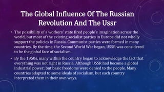 The Global Influence Of The Russian
Revolution And The Ussr
• The possibility of a workers’ state fired people’s imagination across the
world, but most of the existing socialist parties in Europe did not wholly
support the policies in Russia. Communist parties were formed in many
countries. By the time, the Second World War began, USSR was considered
to be the global face of socialism.
• By the 1950s, many within the country began to acknowledge the fact that
everything was not right in Russia. Although USSR had become a global
industrial power; but basic freedoms were denied to the people. Many
countries adapted to some ideals of socialism, but each country
interpreted them in their own ways.
 