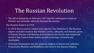 The Russian Revolution
• The fall of monarchy in February 1917 and the subsequent events of
October are normally called the Russian Revolution.
The Russian Empire in 1914
• In 1914, Russia and its empire was ruled by Tsar Nicholas II. The Russian
empire included modern-day Finland, Latvia, Lithuania, and Estonia, parts
of Poland, Ukraine and Belarus. It stretched to the Pacific and comprised
modern day Central Asian states, as well as Georgia, Armenia and
Azerbaijan.
• Orthodox Christianity was the majority religion in Russia but Catholics,
Protestants, Muslims and Buddhists also lived in the Russian Empire.
 