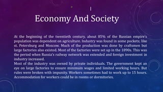 Economy And Society
At the beginning of the twentieth century, about 85% of the Russian empire’s
population was dependent on agriculture. Industry was found in some pockets; like
st. Petersburg and Moscow. Much of the production was done by craftsmen but
large factories also existed. Most of the factories were set up in the 1890s. This was
the period when Russia's railway network was extended and foreign investment in
industry increased.
Most of the industry was owned by private individuals. The government kept an
eye on large factories to ensure minimum wages and limited working hours. But
rules were broken with impunity. Workers sometimes had to work up to 15 hours.
Accommodation for workers could be in rooms or dormitories.
 