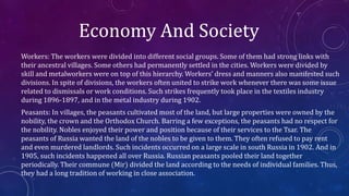 Economy And Society
Workers: The workers were divided into different social groups. Some of them had strong links with
their ancestral villages. Some others had permanently settled in the cities. Workers were divided by
skill and metalworkers were on top of this hierarchy. Workers’ dress and manners also manifested such
divisions. In spite of divisions, the workers often united to strike work whenever there was some issue
related to dismissals or work conditions. Such strikes frequently took place in the textiles industry
during 1896-1897, and in the metal industry during 1902.
Peasants: In villages, the peasants cultivated most of the land, but large properties were owned by the
nobility, the crown and the Orthodox Church. Barring a few exceptions, the peasants had no respect for
the nobility. Nobles enjoyed their power and position because of their services to the Tsar. The
peasants of Russia wanted the land of the nobles to be given to them. They often refused to pay rent
and even murdered landlords. Such incidents occurred on a large scale in south Russia in 1902. And in
1905, such incidents happened all over Russia. Russian peasants pooled their land together
periodically. Their commune (Mir) divided the land according to the needs of individual families. Thus,
they had a long tradition of working in close association.
 