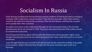 Socialism In Russia
Some Russian socialists felt that the Russian peasant tradition of sharing the land according to
commune (Mir) made them natural socialists. They felt that peasants, rather than workers,
would be the main force behind the revolution. They felt that Russia could become socialist
more quickly than other countries.
Socialists were active in the countryside through the late nineteenth century. The Socialist
Revolutionary Party was formed in 1900. This party demanded that land of the nobles should
be transferred to peasants.
Social Democrats did not agree with Socialist Revolutionaries about peasants’ rights. Lenin
thought that peasants were not one united group and hence they could all be part of a socialist
movement.
Lenin thought that the party should be disciplined and should control the number and quality
of its members. Others (Mensheviks) thought that the party should be open to all; as in
Germany.
 